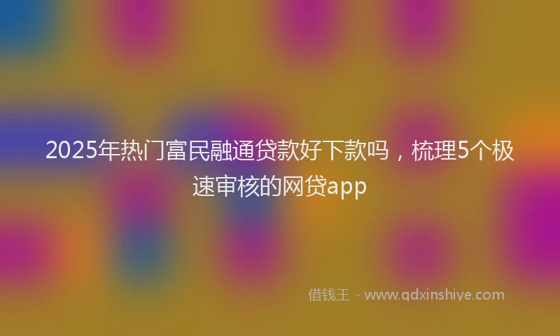 2025年热门富民融通贷款好下款吗，梳理5个极速审核的网贷app
