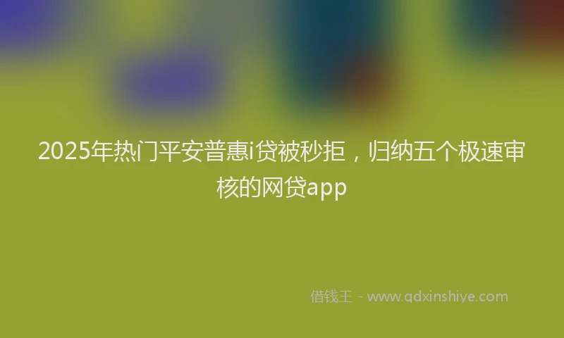 2025年热门平安普惠i贷被秒拒，归纳五个极速审核的网贷app