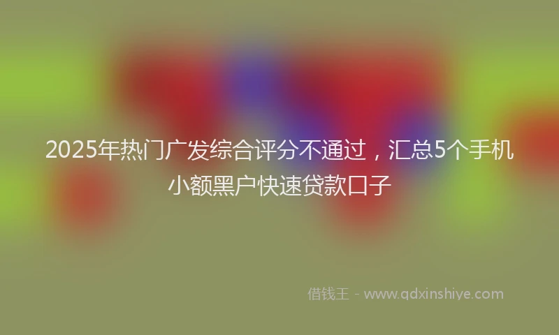 2025年热门广发综合评分不通过，汇总5个手机小额黑户快速贷款口子