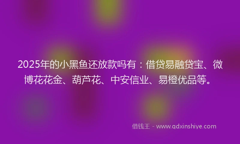 2025年的小黑鱼还放款吗有：借贷易融贷宝、微博花花金、葫芦花、中安信业、易橙优品等。