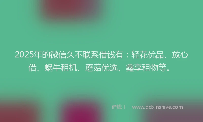 2025年的微信久不联系借钱有：轻花优品、放心借、蜗牛租机、蘑菇优选、鑫享租物等。