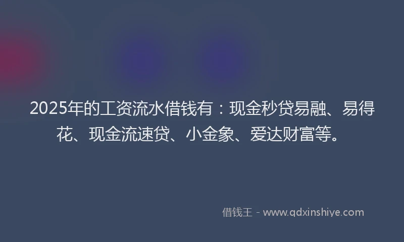 2025年的工资流水借钱有：现金秒贷易融、易得花、现金流速贷、小金象、爱达财富等。