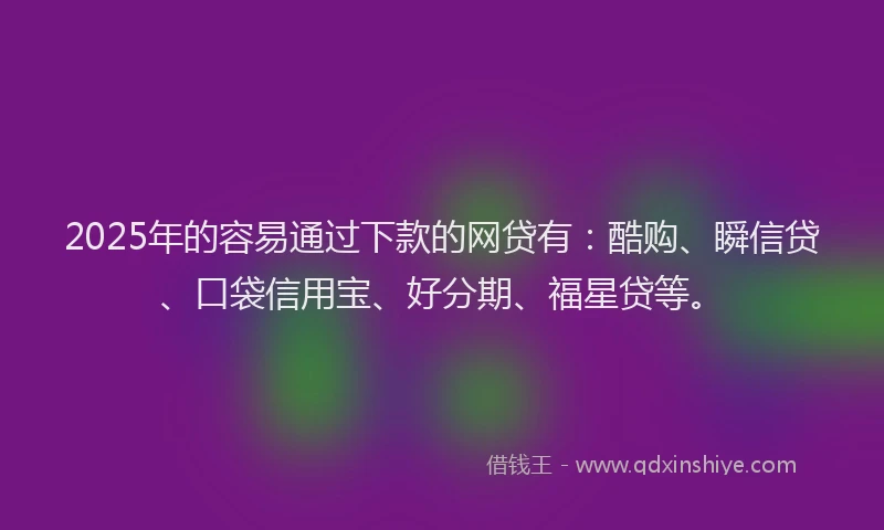2025年的容易通过下款的网贷有：酷购、瞬信贷、口袋信用宝、好分期、福星贷等。