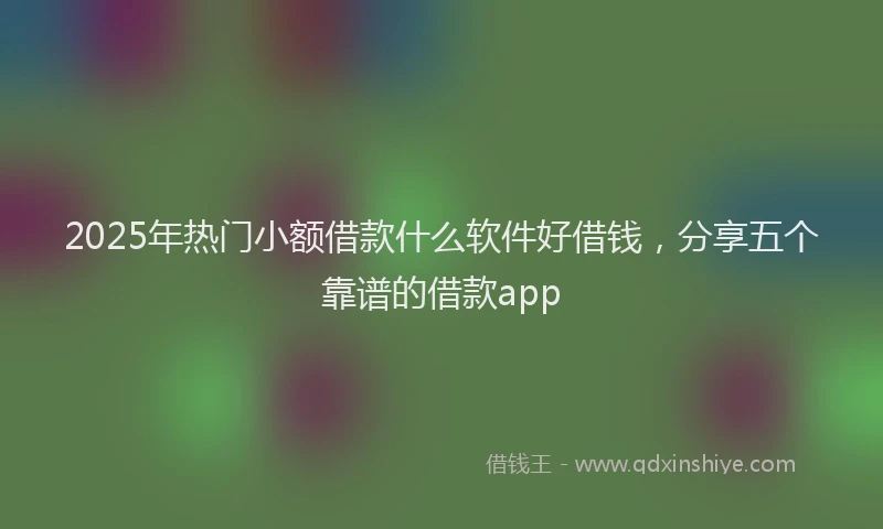 2025年热门小额借款什么软件好借钱，分享五个靠谱的借款app
