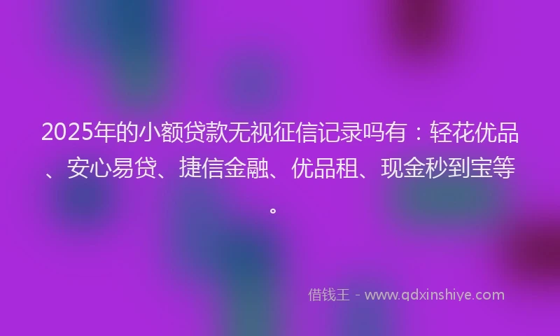 2025年的小额贷款无视征信记录吗有：轻花优品、安心易贷、捷信金融、优品租、现金秒到宝等。