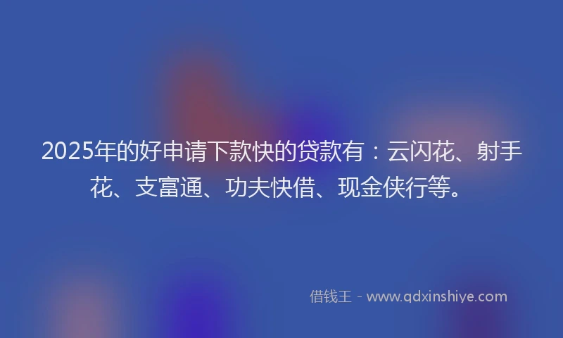 2025年的好申请下款快的贷款有：云闪花、射手花、支富通、功夫快借、现金侠行等。