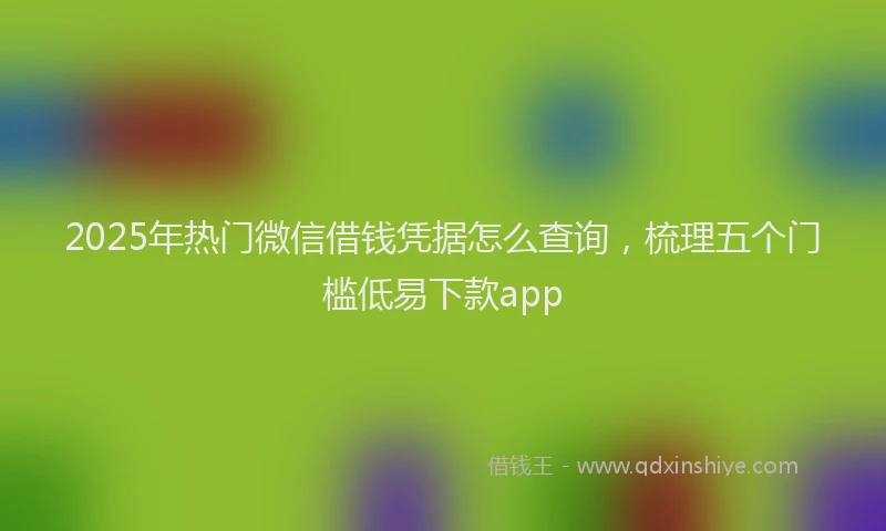 2025年热门微信借钱凭据怎么查询，梳理五个门槛低易下款app