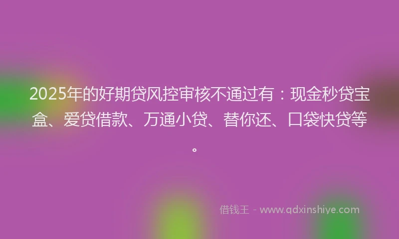 2025年的好期贷风控审核不通过有：现金秒贷宝盒、爱贷借款、万通小贷、替你还、口袋快贷等。