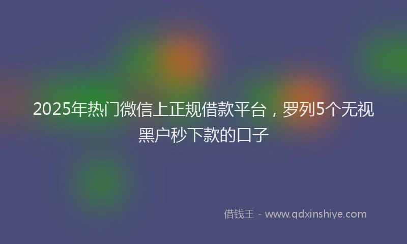 2025年热门微信上正规借款平台，罗列5个无视黑户秒下款的口子