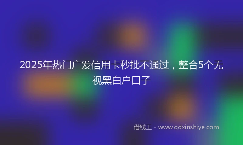 2025年热门广发信用卡秒批不通过，整合5个无视黑白户口子