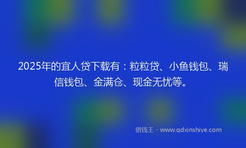 2025年的宜人贷下载有：粒粒贷、小鱼钱包、瑞信钱包、金满仓、现金无忧等。