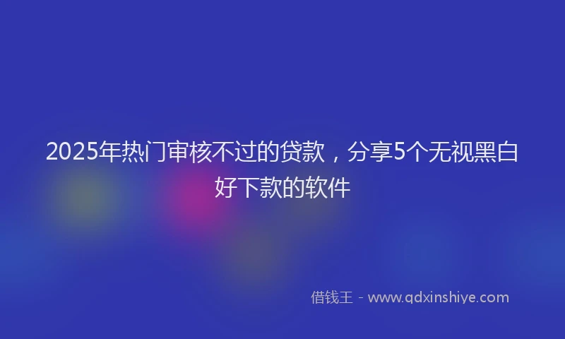 2025年热门审核不过的贷款，分享5个无视黑白好下款的软件