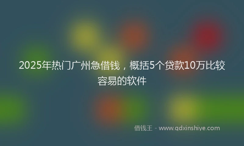 2025年热门广州急借钱，概括5个贷款10万比较容易的软件