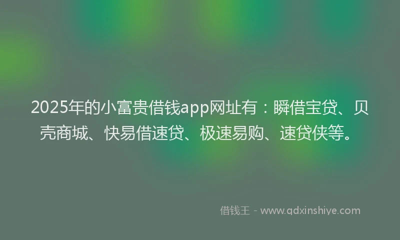 2025年的小富贵借钱app网址有：瞬借宝贷、贝壳商城、快易借速贷、极速易购、速贷侠等。