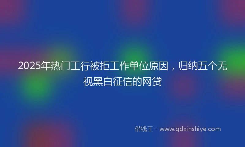 2025年热门工行被拒工作单位原因，归纳五个无视黑白征信的网贷
