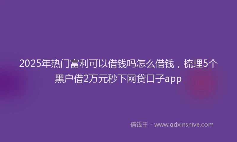 2025年热门富利可以借钱吗怎么借钱，梳理5个黑户借2万元秒下网贷口子app