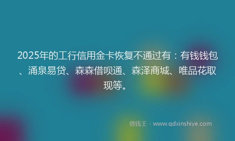 2025年的工行信用金卡恢复不通过有：有钱钱包、涌泉易贷、森森借呗通、森泽商城、唯品花取现等。