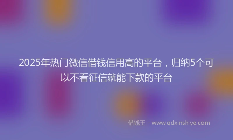 2025年热门微信借钱信用高的平台，归纳5个可以不看征信就能下款的平台