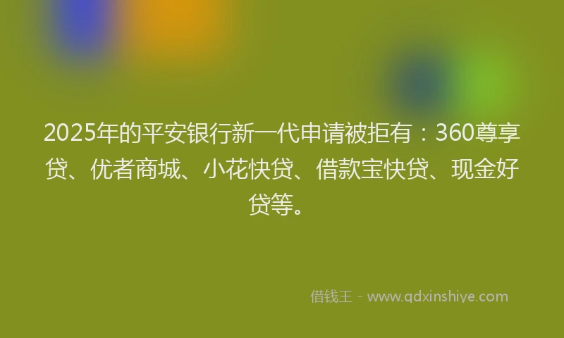 2025年的平安银行新一代申请被拒有：360尊享贷、优者商城、小花快贷、借款宝快贷、现金好贷等。