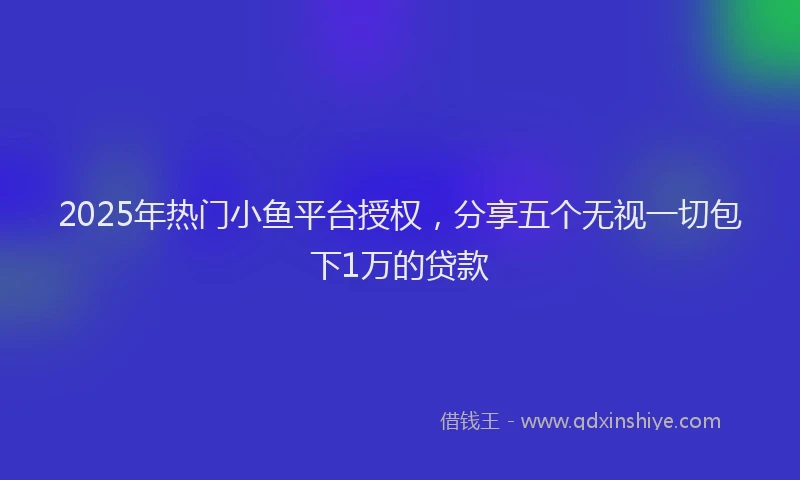 2025年热门小鱼平台授权，分享五个无视一切包下1万的贷款
