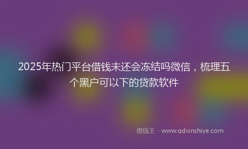 2025年热门平台借钱未还会冻结吗微信，梳理五个黑户可以下的贷款软件