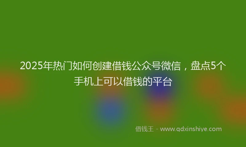 2025年热门如何创建借钱公众号微信，盘点5个手机上可以借钱的平台