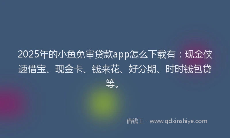 2025年的小鱼免审贷款app怎么下载有：现金侠速借宝、现金卡、钱来花、好分期、时时钱包贷等。