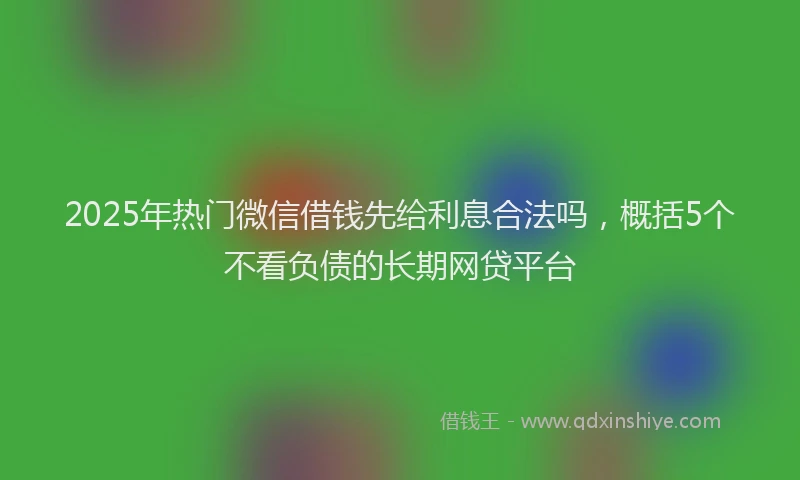 2025年热门微信借钱先给利息合法吗，概括5个不看负债的长期网贷平台