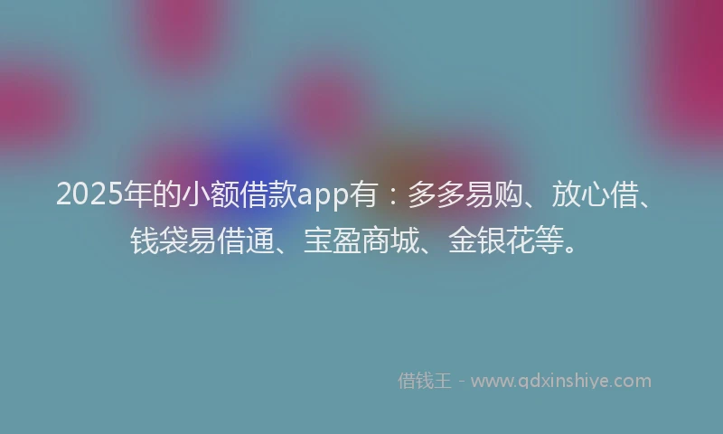 2025年的小额借款app有：多多易购、放心借、钱袋易借通、宝盈商城、金银花等。