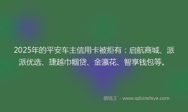 2025年的平安车主信用卡被拒有：启航商城、派派优选、捷越巾帼贷、金瀛花、智享钱包等。