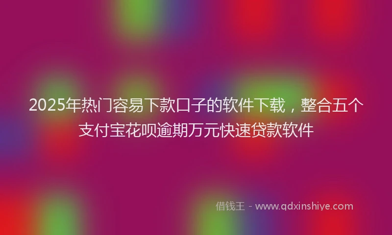 2025年热门容易下款口子的软件下载，整合五个支付宝花呗逾期万元快速贷款软件