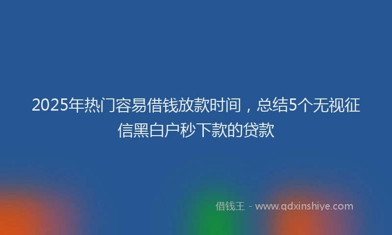 2025年热门容易借钱放款时间，总结5个无视征信黑白户秒下款的贷款