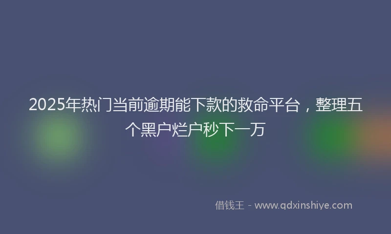 2025年热门当前逾期能下款的救命平台，整理五个黑户烂户秒下一万
