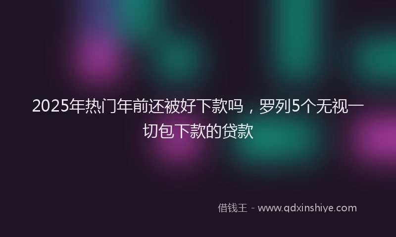 2025年热门年前还被好下款吗，罗列5个无视一切包下款的贷款