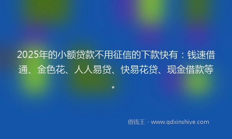 2025年的小额贷款不用征信的下款快有：钱速借通、金色花、人人易贷、快易花贷、现金借款等。