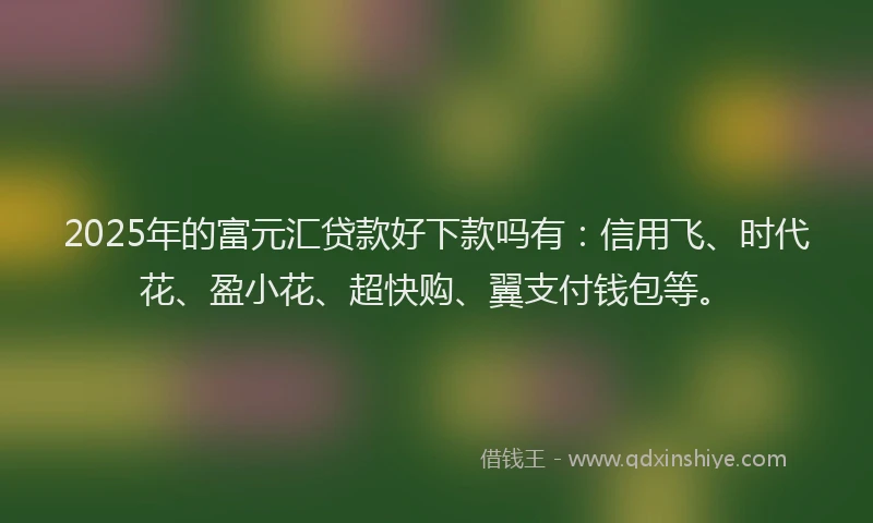 2025年的富元汇贷款好下款吗有：信用飞、时代花、盈小花、超快购、翼支付钱包等。