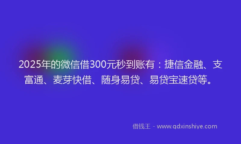2025年的微信借300元秒到账有：捷信金融、支富通、麦芽快借、随身易贷、易贷宝速贷等。