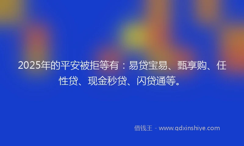 2025年的平安被拒等有：易贷宝易、甄享购、任性贷、现金秒贷、闪贷通等。