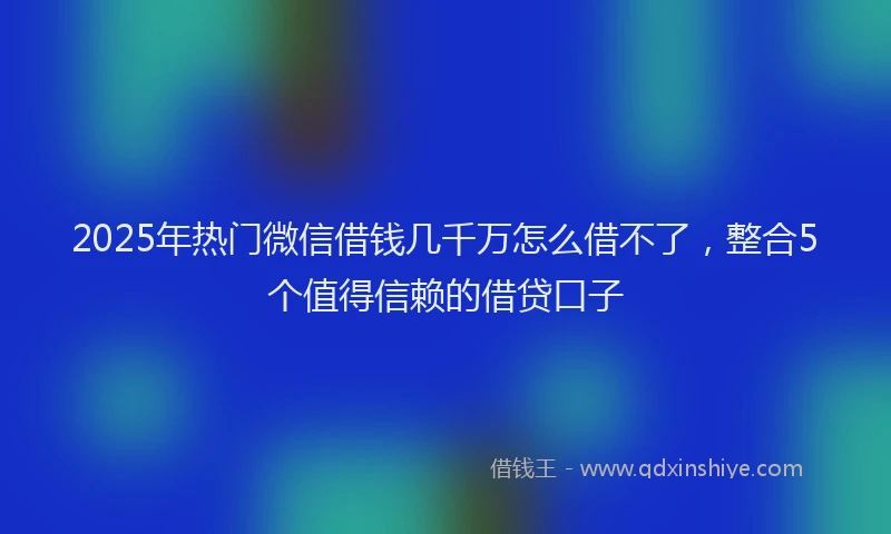 2025年热门微信借钱几千万怎么借不了，整合5个值得信赖的借贷口子