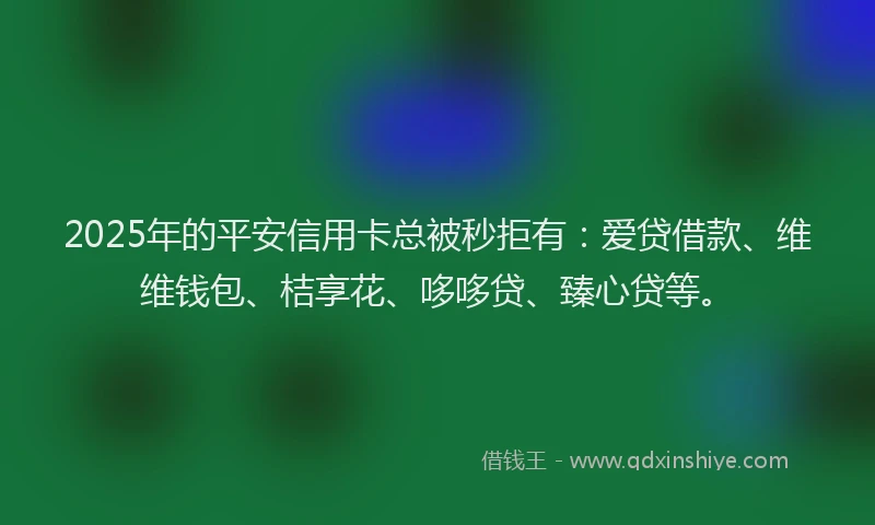 2025年的平安信用卡总被秒拒有：爱贷借款、维维钱包、桔享花、哆哆贷、臻心贷等。