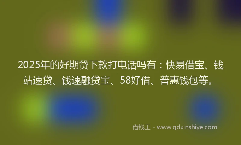 2025年的好期贷下款打电话吗有：快易借宝、钱站速贷、钱速融贷宝、58好借、普惠钱包等。