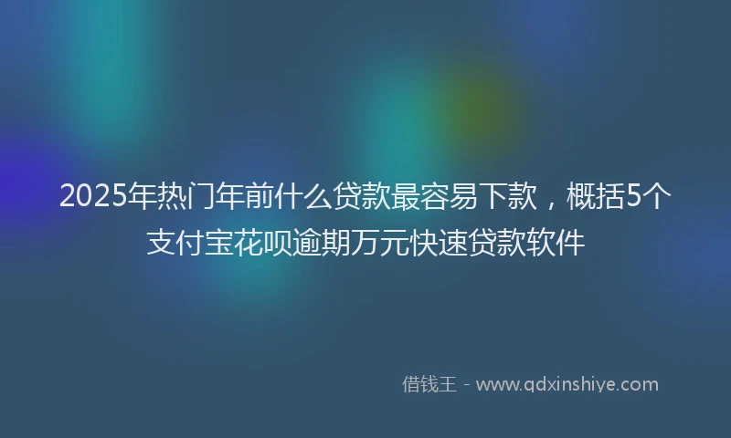 2025年热门年前什么贷款最容易下款，概括5个支付宝花呗逾期万元快速贷款软件