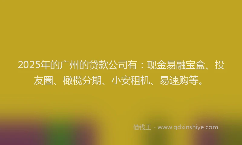 2025年的广州的贷款公司有：现金易融宝盒、投友圈、橄榄分期、小安租机、易速购等。