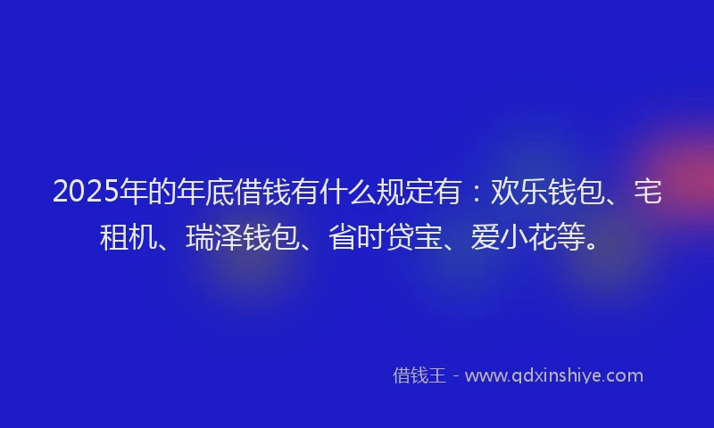 2025年的年底借钱有什么规定有：欢乐钱包、宅租机、瑞泽钱包、省时贷宝、爱小花等。