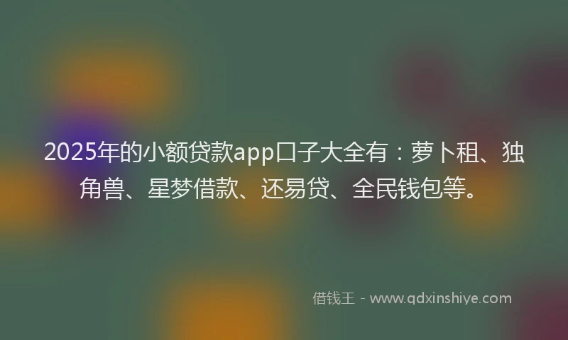 2025年的小额贷款app口子大全有：萝卜租、独角兽、星梦借款、还易贷、全民钱包等。