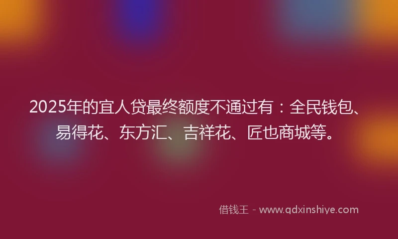 2025年的宜人贷最终额度不通过有：全民钱包、易得花、东方汇、吉祥花、匠也商城等。