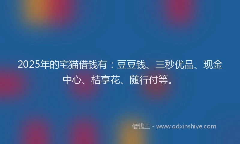 2025年的宅猫借钱有：豆豆钱、三秒优品、现金中心、桔享花、随行付等。
