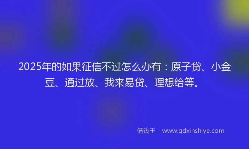 2025年的如果征信不过怎么办有：原子贷、小金豆、通过放、我来易贷、理想给等。