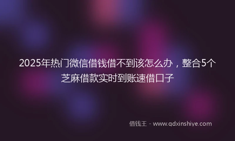2025年热门微信借钱借不到该怎么办，整合5个芝麻借款实时到账速借口子