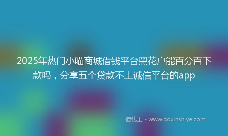 2025年热门小喵商城借钱平台黑花户能百分百下款吗，分享五个贷款不上诚信平台的app